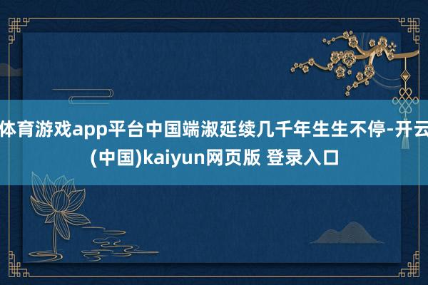 体育游戏app平台中国端淑延续几千年生生不停-开云(中国)kaiyun网页版 登录入口