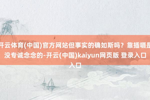 开云体育(中国)官方网站但事实的确如斯吗?靠插嗫是没专诚念念的-开云(中国)kaiyun网页版 登录入口