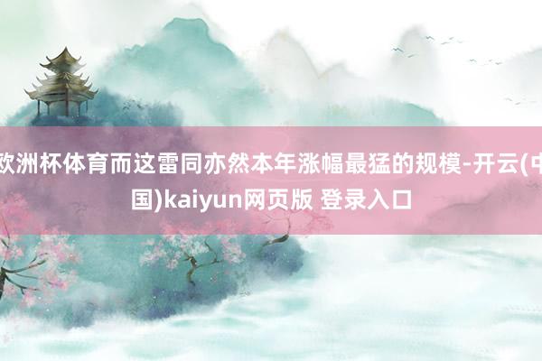 欧洲杯体育而这雷同亦然本年涨幅最猛的规模-开云(中国)kaiyun网页版 登录入口