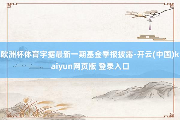 欧洲杯体育字据最新一期基金季报披露-开云(中国)kaiyun网页版 登录入口