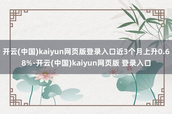 开云(中国)kaiyun网页版登录入口近3个月上升0.68%-开云(中国)kaiyun网页版 登录入口