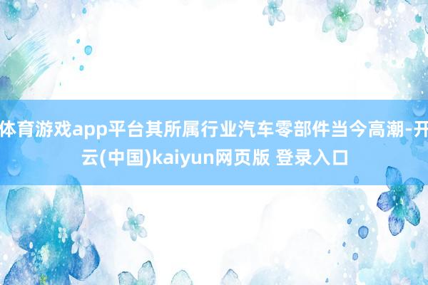 体育游戏app平台其所属行业汽车零部件当今高潮-开云(中国)kaiyun网页版 登录入口
