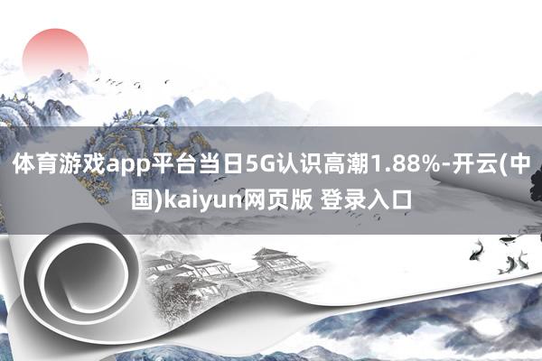 体育游戏app平台当日5G认识高潮1.88%-开云(中国)kaiyun网页版 登录入口