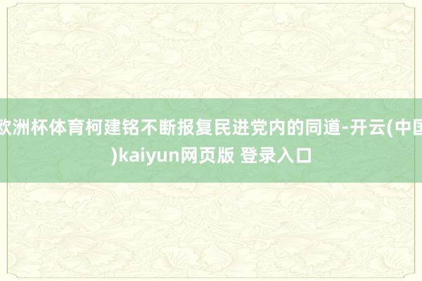 欧洲杯体育柯建铭不断报复民进党内的同道-开云(中国)kaiyun网页版 登录入口