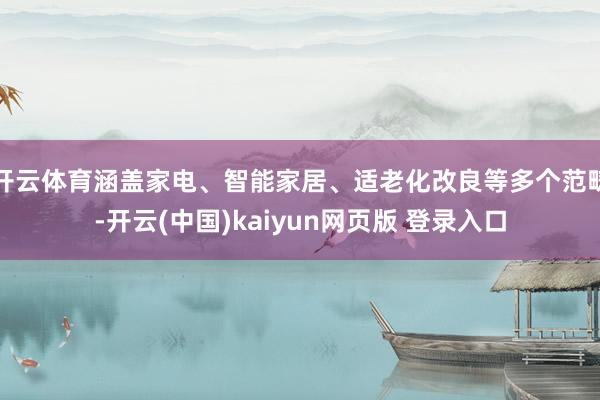 开云体育涵盖家电、智能家居、适老化改良等多个范畴-开云(中国)kaiyun网页版 登录入口