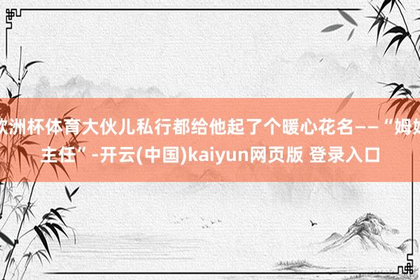 欧洲杯体育大伙儿私行都给他起了个暖心花名——“姆妈主任”-开云(中国)kaiyun网页版 登录入口