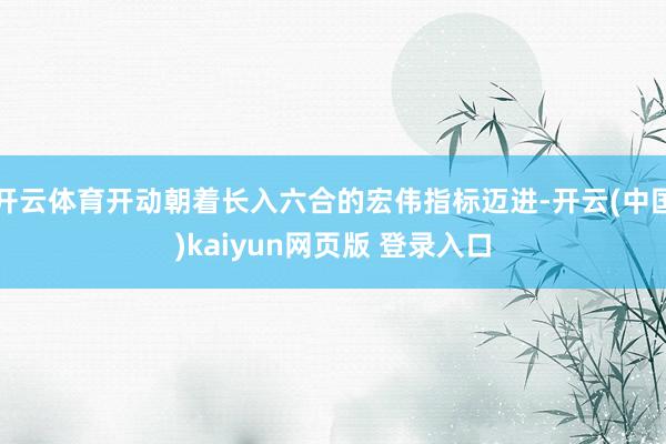 开云体育开动朝着长入六合的宏伟指标迈进-开云(中国)kaiyun网页版 登录入口