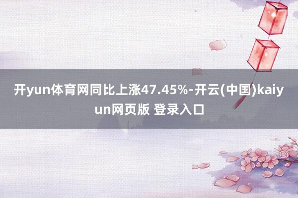 开yun体育网同比上涨47.45%-开云(中国)kaiyun网页版 登录入口