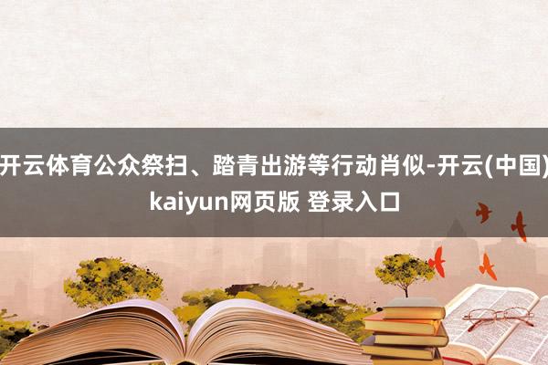 开云体育公众祭扫、踏青出游等行动肖似-开云(中国)kaiyun网页版 登录入口