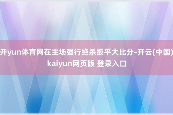 开yun体育网在主场强行绝杀扳平大比分-开云(中国)kaiyun网页版 登录入口