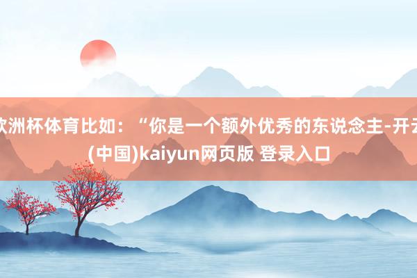 欧洲杯体育比如：“你是一个额外优秀的东说念主-开云(中国)kaiyun网页版 登录入口