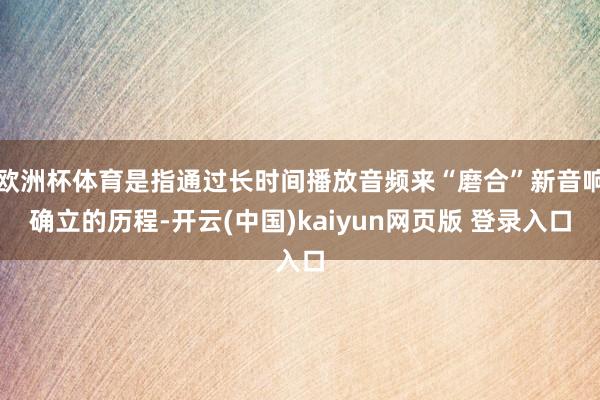 欧洲杯体育是指通过长时间播放音频来“磨合”新音响确立的历程-开云(中国)kaiyun网页版 登录入口