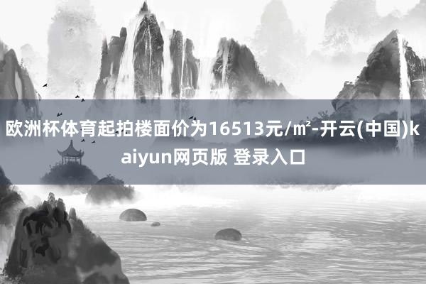 欧洲杯体育起拍楼面价为16513元/㎡-开云(中国)kaiyun网页版 登录入口